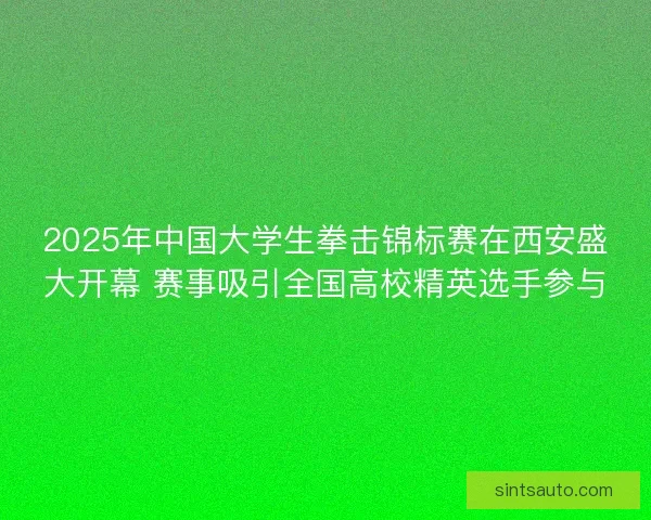 2025年中国大学生拳击锦标赛在西安盛大开幕 赛事吸引全国高校精英选手参与