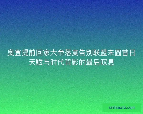奥登提前回家大帝落寞告别联盟未圆昔日天赋与时代背影的最后叹息