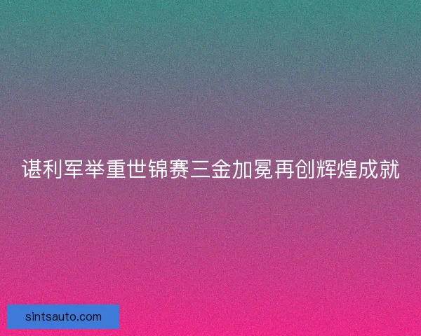 谌利军举重世锦赛三金加冕再创辉煌成就