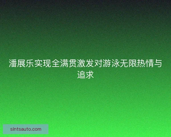 潘展乐实现全满贯激发对游泳无限热情与追求