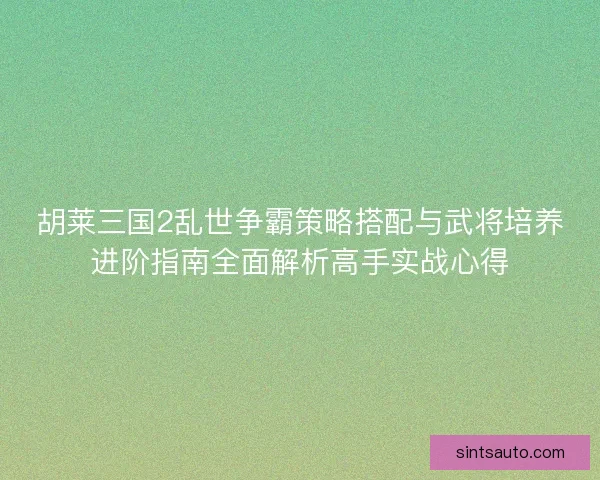 胡莱三国2乱世争霸策略搭配与武将培养进阶指南全面解析高手实战心得