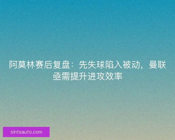 阿莫林赛后复盘：先失球陷入被动，曼联亟需提升进攻效率