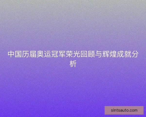 中国历届奥运冠军荣光回顾与辉煌成就分析